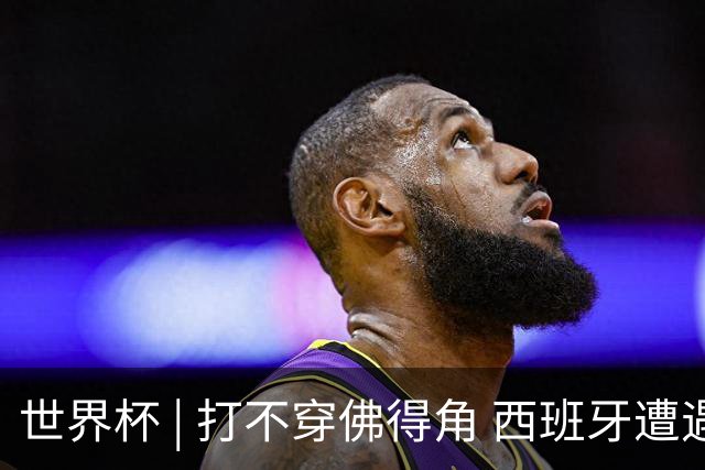 世界杯 | 打不穿佛得角 西班牙遭遇“系统局”?